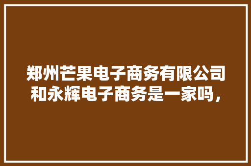 郑州芒果电子商务有限公司和永辉电子商务是一家吗，郑州芒果水果种植基地在哪里。 土壤施肥