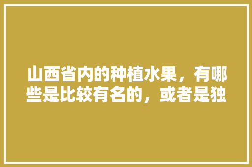 山西省内的种植水果，有哪些是比较有名的，或者是独特的，山西种植水果基地有哪些。 蔬菜种植