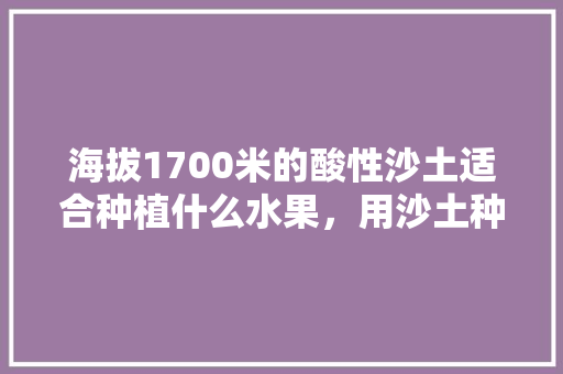 海拔1700米的酸性沙土适合种植什么水果，用沙土种植水果可以吗。 畜牧养殖