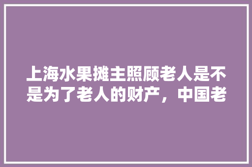 上海水果摊主照顾老人是不是为了老人的财产，中国老年人种植水果现状如何。 蔬菜种植