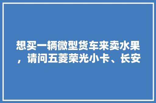 想买一辆微型货车来卖水果，请问五菱荣光小卡、长安星卡、东风小康C31哪个好点，长安水果种植基地地址在哪里。 土壤施肥