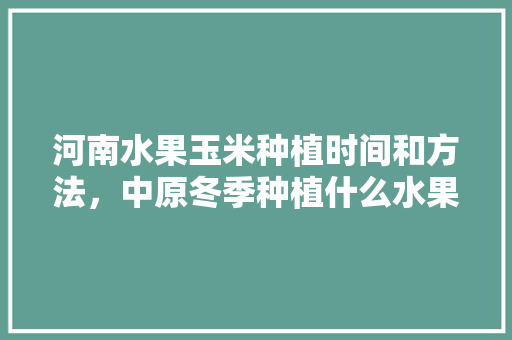 河南水果玉米种植时间和方法，中原冬季种植什么水果最好。 土壤施肥