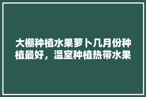 大棚种植水果萝卜几月份种植最好，温室种植热带水果有哪些。 土壤施肥