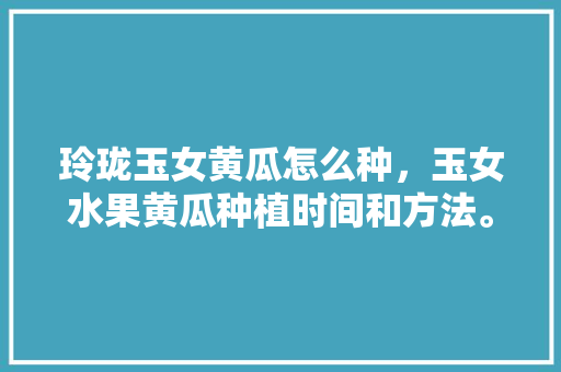 玲珑玉女黄瓜怎么种，玉女水果黄瓜种植时间和方法。 水果种植