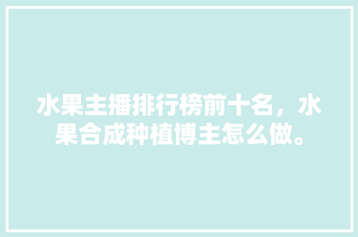 水果主播排行榜前十名，水果合成种植博主怎么做。 畜牧养殖