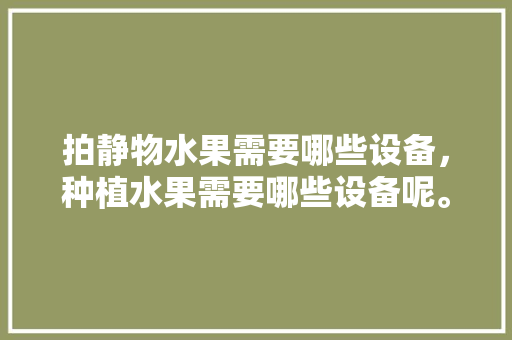 拍静物水果需要哪些设备，种植水果需要哪些设备呢。 水果种植