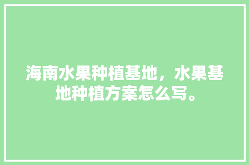 海南水果种植基地，水果基地种植方案怎么写。 土壤施肥