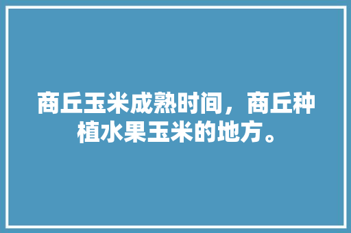 商丘玉米成熟时间，商丘种植水果玉米的地方。 土壤施肥