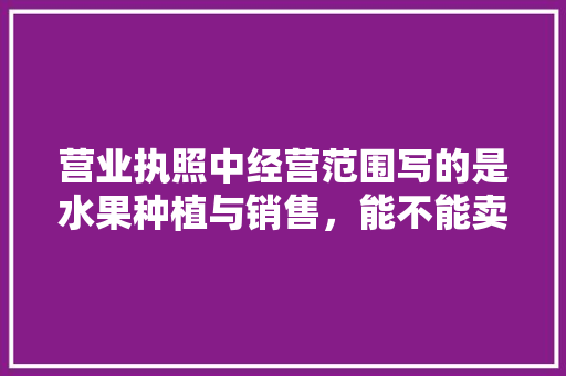 营业执照中经营范围写的是水果种植与销售，能不能卖水果树苗，种植不能吃的水果有哪些。 土壤施肥