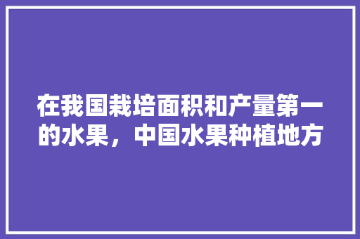 在我国栽培面积和产量第一的水果，中国水果种植地方排名榜。 畜牧养殖