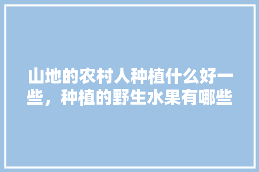 山地的农村人种植什么好一些，种植的野生水果有哪些。 山地的农村人种植什么好一些，种植的野生水果有哪些。 土壤施肥