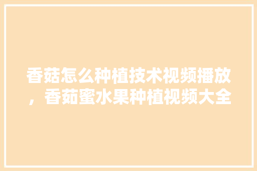 香菇怎么种植技术视频播放，香茹蜜水果种植视频大全。 畜牧养殖