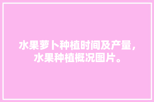 水果萝卜种植时间及产量，水果种植概况图片。 水果种植