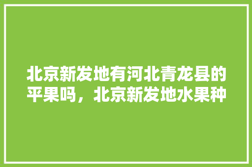 北京新发地有河北青龙县的平果吗，北京新发地水果种植基地电话。 土壤施肥