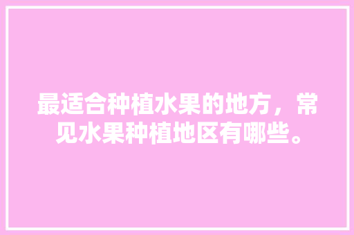 最适合种植水果的地方，常见水果种植地区有哪些。 土壤施肥