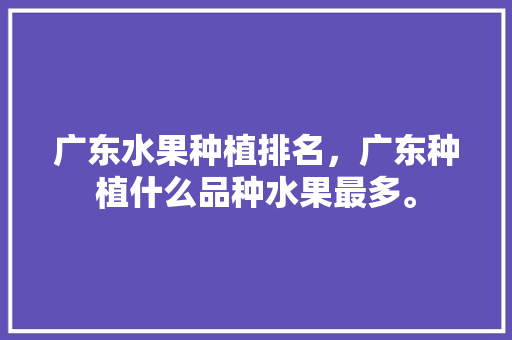 广东水果种植排名，广东种植什么品种水果最多。 家禽养殖