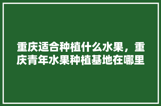 重庆适合种植什么水果，重庆青年水果种植基地在哪里。 水果种植