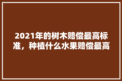 2021年的树木赔偿最高标准，种植什么水果赔偿最高的。 畜牧养殖