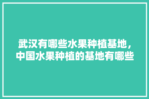 武汉有哪些水果种植基地，中国水果种植的基地有哪些。 水果种植