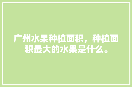 广州水果种植面积，种植面积最大的水果是什么。 土壤施肥