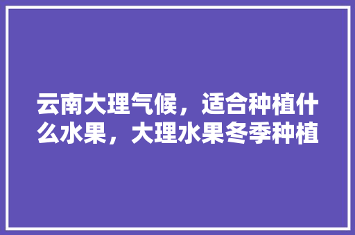 云南大理气候，适合种植什么水果，大理水果冬季种植时间。 云南大理气候，适合种植什么水果，大理水果冬季种植时间。 蔬菜种植