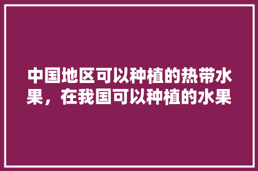 中国地区可以种植的热带水果，在我国可以种植的水果有哪些。 中国地区可以种植的热带水果，在我国可以种植的水果有哪些。 蔬菜种植