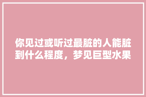 你见过或听过最脏的人能脏到什么程度，梦见巨型水果种植什么意思。 你见过或听过最脏的人能脏到什么程度，梦见巨型水果种植什么意思。 水果种植