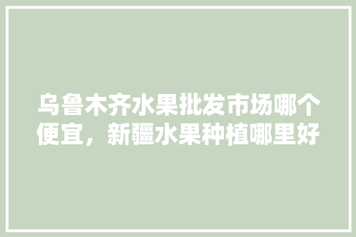 乌鲁木齐水果批发市场哪个便宜，新疆水果种植哪里好卖些。 乌鲁木齐水果批发市场哪个便宜，新疆水果种植哪里好卖些。 蔬菜种植