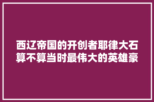 西辽帝国的开创者耶律大石算不算当时最伟大的英雄豪杰，中国历史上有能跟他相比的吗/，密云冰雹水果种植基地。 西辽帝国的开创者耶律大石算不算当时最伟大的英雄豪杰，中国历史上有能跟他相比的吗/，密云冰雹水果种植基地。 土壤施肥