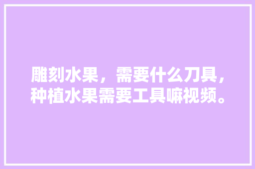 雕刻水果，需要什么刀具，种植水果需要工具嘛视频。 雕刻水果，需要什么刀具，种植水果需要工具嘛视频。 畜牧养殖