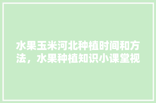 水果玉米河北种植时间和方法，水果种植知识小课堂视频。 蔬菜种植