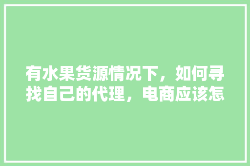 有水果货源情况下，如何寻找自己的代理，电商应该怎么做，种植水果销售流程图。 有水果货源情况下，如何寻找自己的代理，电商应该怎么做，种植水果销售流程图。 畜牧养殖