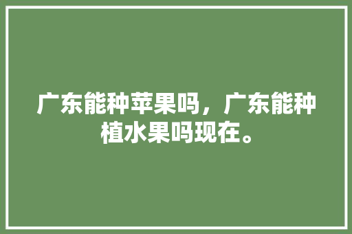 广东能种苹果吗，广东能种植水果吗现在。 广东能种苹果吗，广东能种植水果吗现在。 水果种植