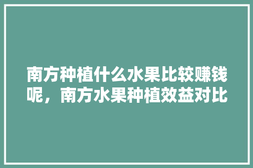 南方种植什么水果比较赚钱呢，南方水果种植效益对比图。 南方种植什么水果比较赚钱呢，南方水果种植效益对比图。 土壤施肥