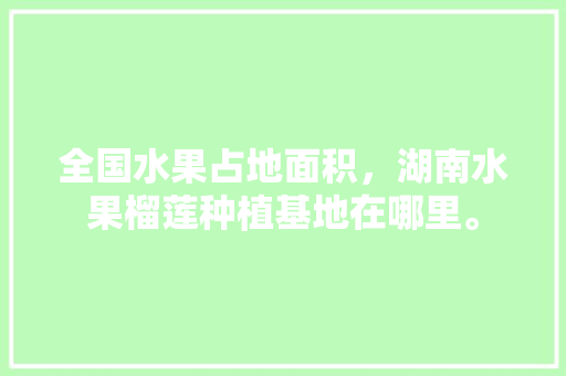 全国水果占地面积，湖南水果榴莲种植基地在哪里。 全国水果占地面积，湖南水果榴莲种植基地在哪里。 土壤施肥