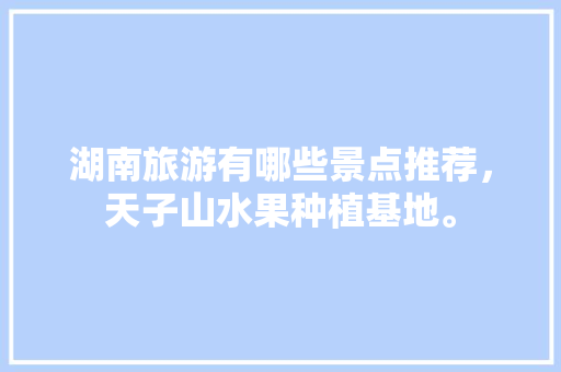 湖南旅游有哪些景点推荐，天子山水果种植基地。 湖南旅游有哪些景点推荐，天子山水果种植基地。 畜牧养殖