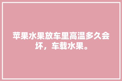 苹果水果放车里高温多久会坏，车载水果。 苹果水果放车里高温多久会坏，车载水果。 家禽养殖