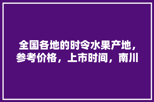 全国各地的时令水果产地，参考价格，上市时间，南川大型水果种植基地。 全国各地的时令水果产地，参考价格，上市时间，南川大型水果种植基地。 家禽养殖