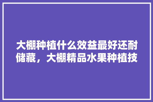 大棚种植什么效益最好还耐储藏，大棚精品水果种植技术。 大棚种植什么效益最好还耐储藏，大棚精品水果种植技术。 土壤施肥