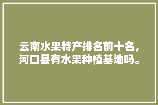 云南水果特产排名前十名，河口县有水果种植基地吗。 云南水果特产排名前十名，河口县有水果种植基地吗。 水果种植