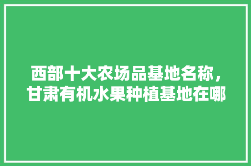 西部十大农场品基地名称，甘肃有机水果种植基地在哪里。 西部十大农场品基地名称，甘肃有机水果种植基地在哪里。 水果种植