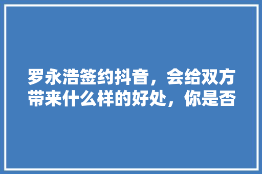 罗永浩签约抖音，会给双方带来什么样的好处，你是否看好罗永浩的这次签约，水果种植大户。 罗永浩签约抖音，会给双方带来什么样的好处，你是否看好罗永浩的这次签约，水果种植大户。 畜牧养殖