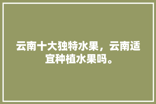 云南十大独特水果，云南适宜种植水果吗。 云南十大独特水果，云南适宜种植水果吗。 蔬菜种植