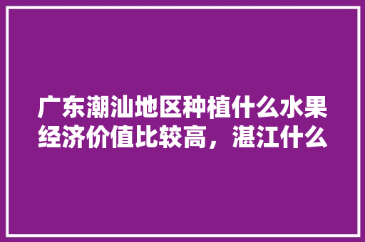 广东潮汕地区种植什么水果经济价值比较高，湛江什么水果种植好吃。 广东潮汕地区种植什么水果经济价值比较高，湛江什么水果种植好吃。 土壤施肥