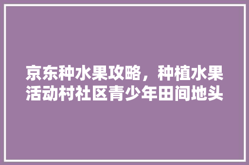 京东种水果攻略，种植水果活动村社区青少年田间地头话。 京东种水果攻略，种植水果活动村社区青少年田间地头话。 水果种植