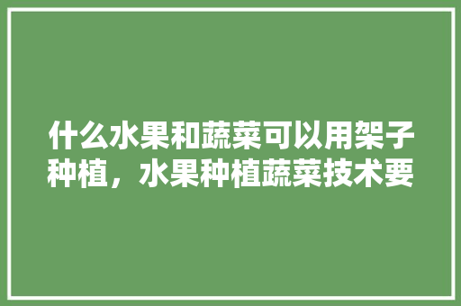 什么水果和蔬菜可以用架子种植，水果种植蔬菜技术要点。 什么水果和蔬菜可以用架子种植，水果种植蔬菜技术要点。 土壤施肥