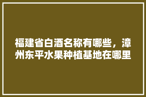 福建省白酒名称有哪些，漳州东平水果种植基地在哪里。 畜牧养殖