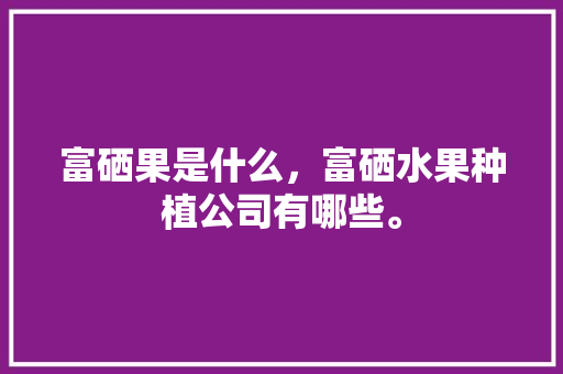 富硒果是什么，富硒水果种植公司有哪些。 富硒果是什么，富硒水果种植公司有哪些。 土壤施肥