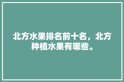 北方水果排名前十名，北方种植水果有哪些。 北方水果排名前十名，北方种植水果有哪些。 蔬菜种植