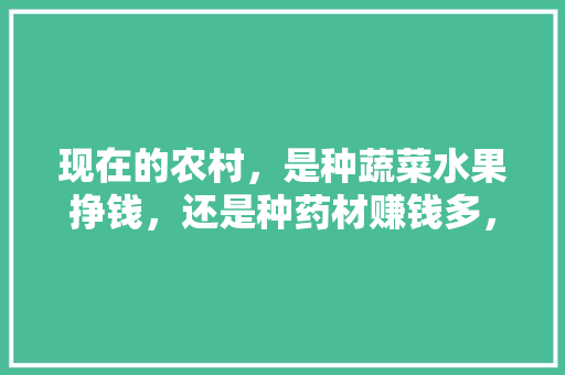 现在的农村，是种蔬菜水果挣钱，还是种药材赚钱多，种植药材还是水果种植好。 现在的农村，是种蔬菜水果挣钱，还是种药材赚钱多，种植药材还是水果种植好。 水果种植